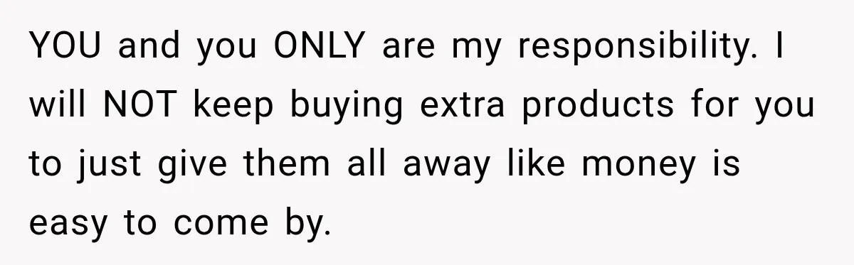 YOU and you ONLY are my responsibility. I will NOT keep buying extra products for you to just give them all away like money is easy to come by.