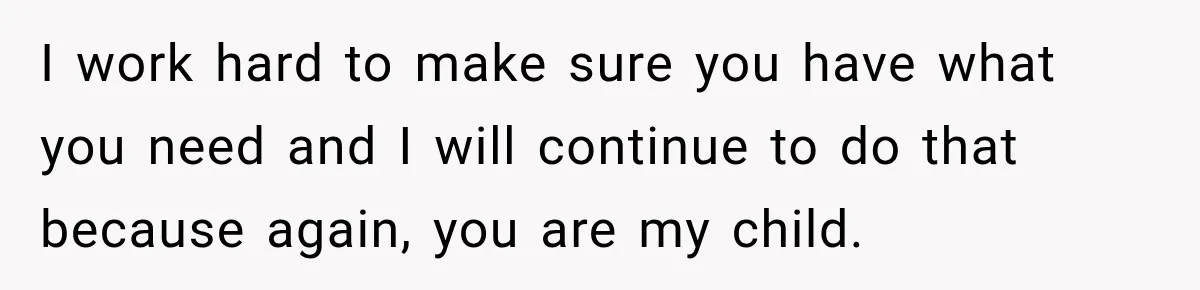 I work hard to make sure you have what you need and I will continue to do that because again, you are my child.