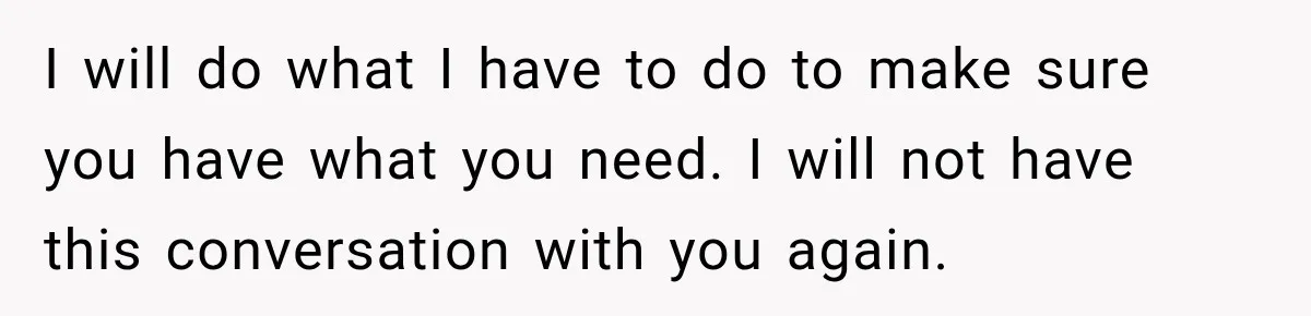 I will do what I have to do to make sure you have what you need. I will not have this conversation with you again.
