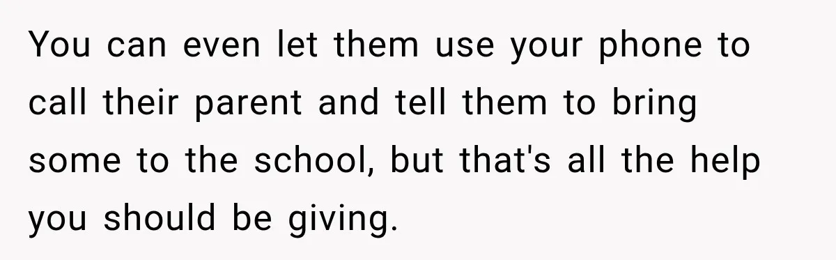 You can even let them use your phone to call their parent and tell them to bring some to the school, but that's all the help you should be giving.