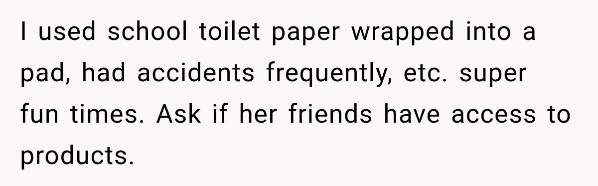 I used school toilet paper wrapped into a pad, had accidents frequently, etc. super fun times. Ask if her friends have access to products.