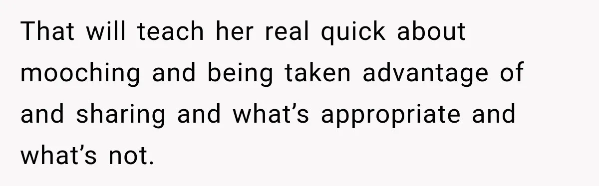 That will teach her real quick about mooching and being taken advantage of and sharing and what’s appropriate and what’s not.