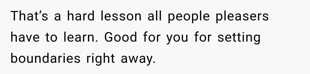 That’s a hard lesson all people pleasers have to learn. Good for you for setting boundaries right away.