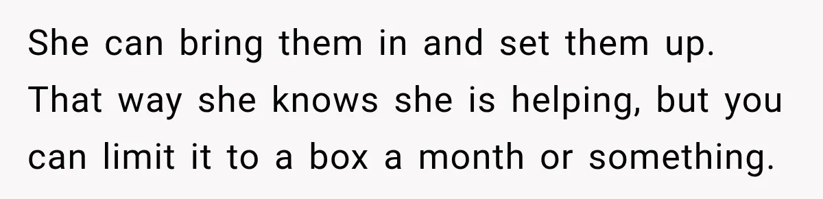 She can bring them in and set them up. That way she knows she is helping, but you can limit it to a box a month or something.