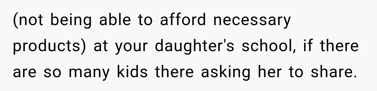 (not being able to afford necessary products) at your daughter's school, if there are so many kids there asking her to share.