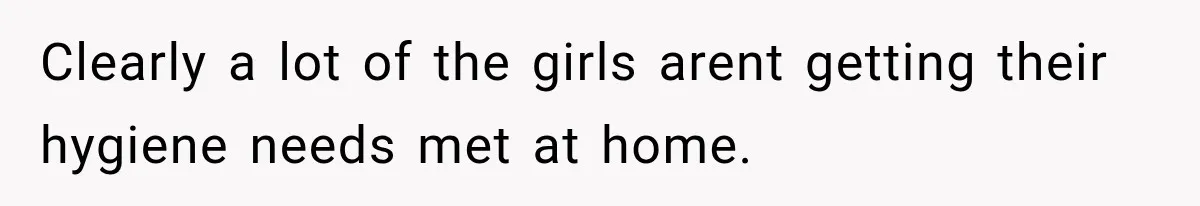 Clearly a lot of the girls arent getting their hygiene needs met at home.
