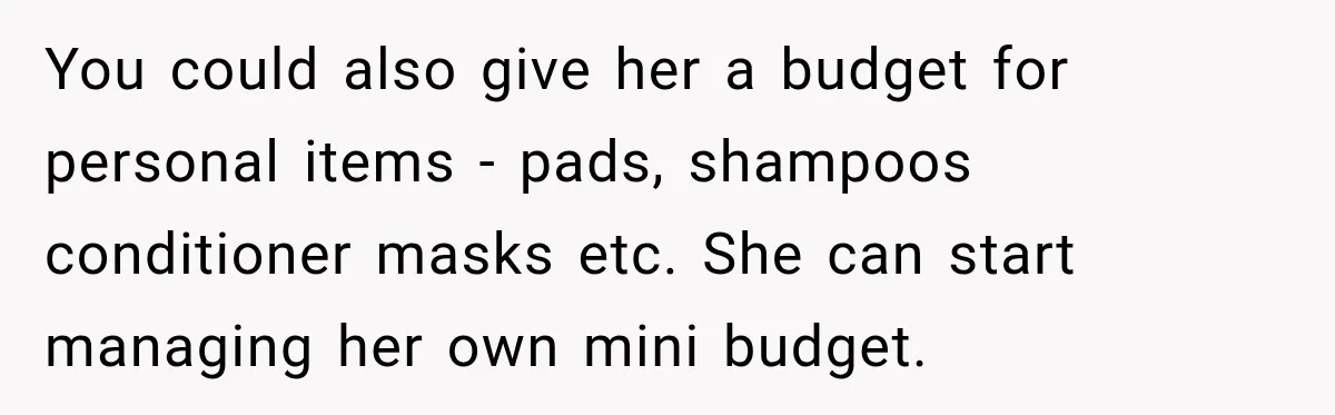 You could also give her a budget for personal items - pads, shampoos conditioner masks etc. She can start managing her own mini budget.