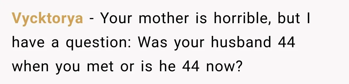 Woman Cuts Off Mother After Years of Neglect, Then Her Mom Demands Access to the Grandchildren Vycktorya − Your mother is horrible, but I have a question: Was your husband 44 when you met or is he 44 now?