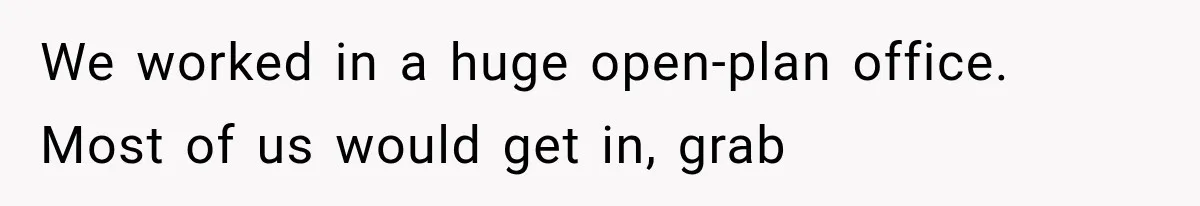 We worked in a huge open-plan office. Most of us would get in, grab