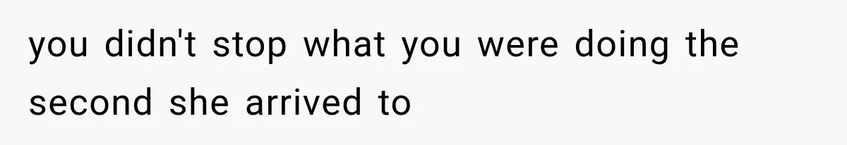 you didn't stop what you were doing the second she arrived to