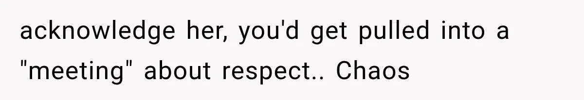 acknowledge her, you'd get pulled into a "meeting" about respect.. Chaos