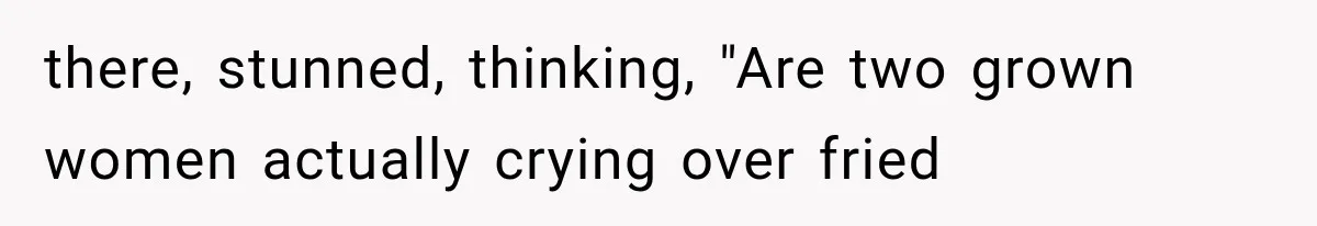 there, stunned, thinking, "Are two grown women actually crying over fried