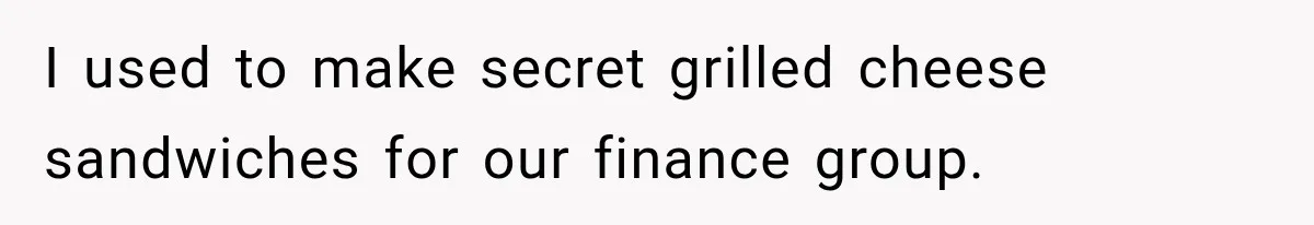 I used to make secret grilled cheese sandwiches for our finance group.
