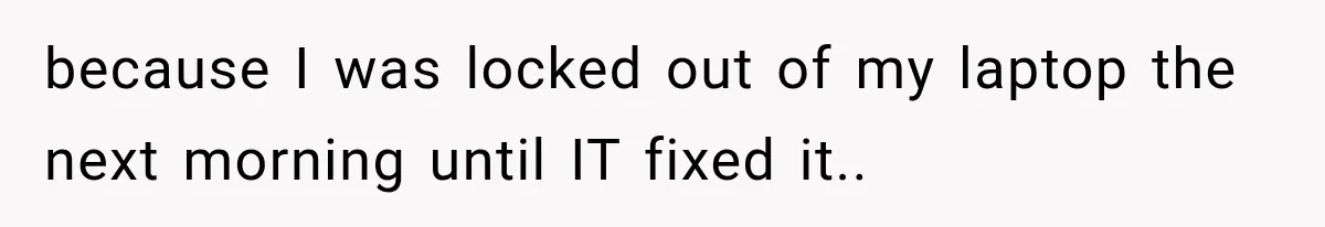 because I was locked out of my laptop the next morning until IT fixed it..