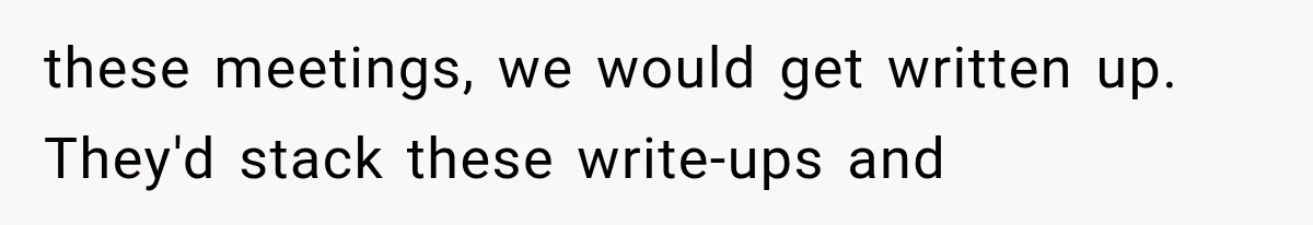 these meetings, we would get written up. They'd stack these write-ups and