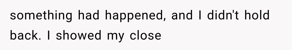 something had happened, and I didn't hold back. I showed my close