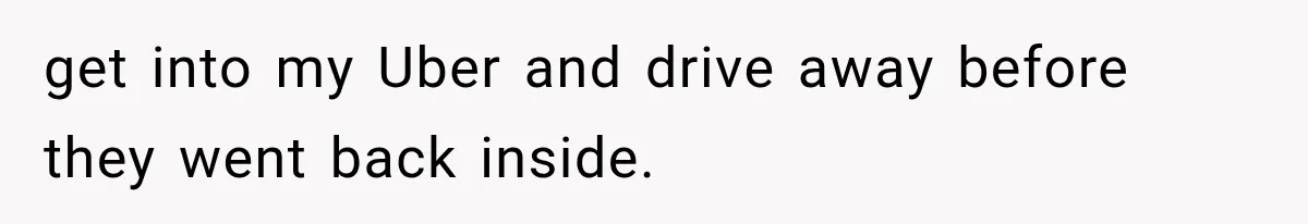 get into my Uber and drive away before they went back inside.