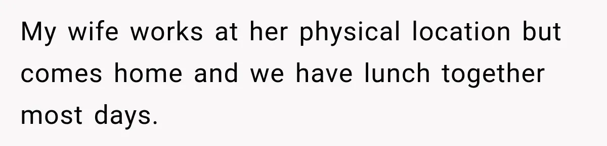 Wife Crawls Into Video Meeting, But Husband Turns Awkward Moment Into Comedy Gold My wife works at her physical location but comes home and we have lunch together most days.
