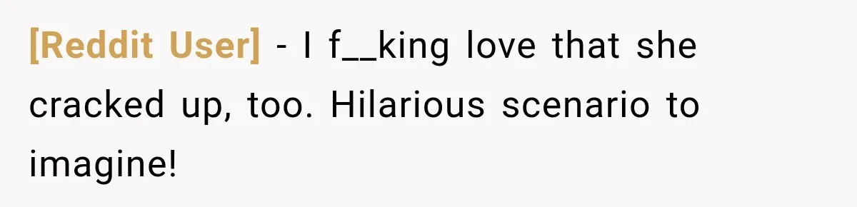 [Reddit User] − I f__king love that she cracked up, too. Hilarious scenario to imagine!