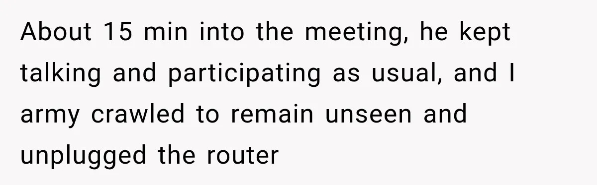 Wife Crawls Into Video Meeting, But Husband Turns Awkward Moment Into Comedy Gold About 15 min into the meeting, he kept talking and participating as usual, and I army crawled to remain unseen and unplugged the router