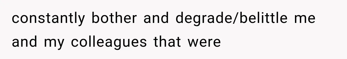 constantly bother and degrade/belittle me and my colleagues that were