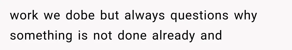 work we dobe but always questions why something is not done already and