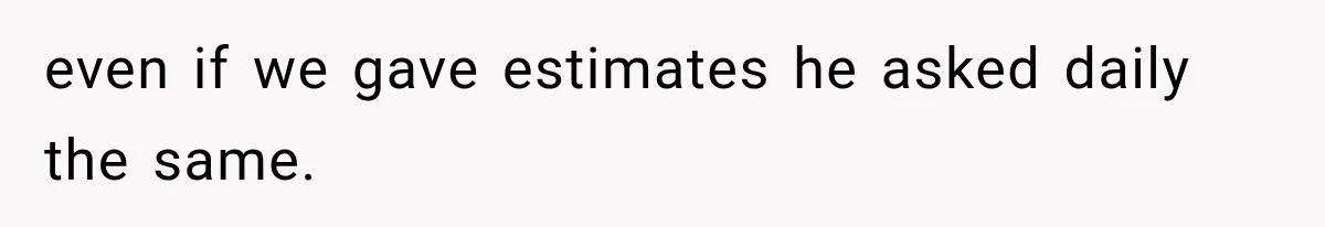 even if we gave estimates he asked daily the same.
