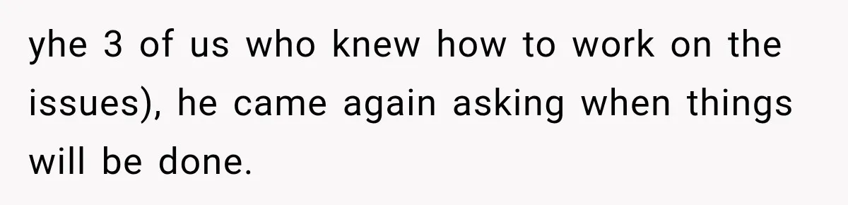 yhe 3 of us who knew how to work on the issues), he came again asking when things will be done.