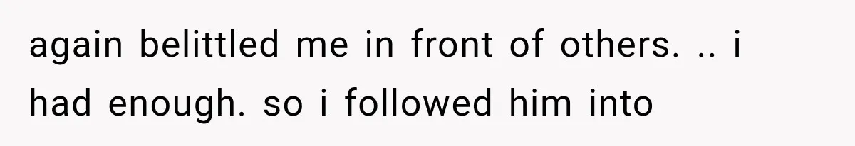again belittled me in front of others. .. i had enough. so i followed him into