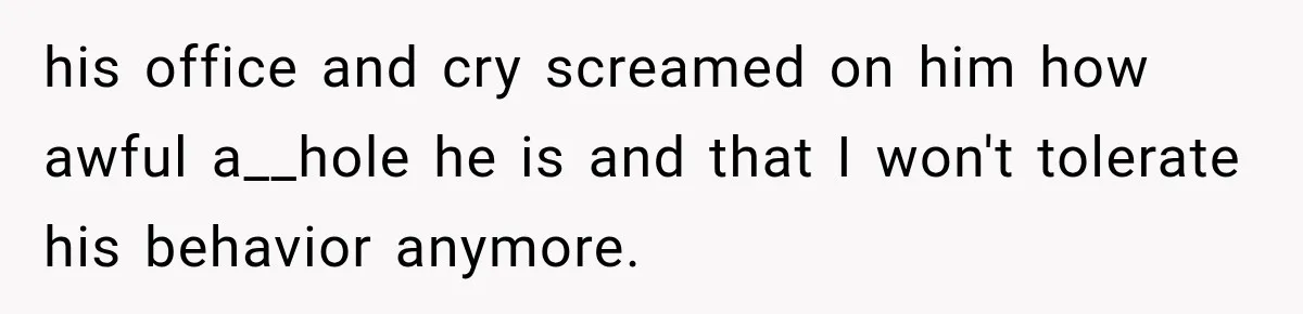 his office and cry screamed on him how awful a__hole he is and that I won't tolerate his behavior anymore.