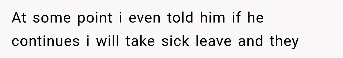 At some point i even told him if he continues i will take sick leave and they