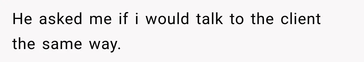He asked me if i would talk to the client the same way.