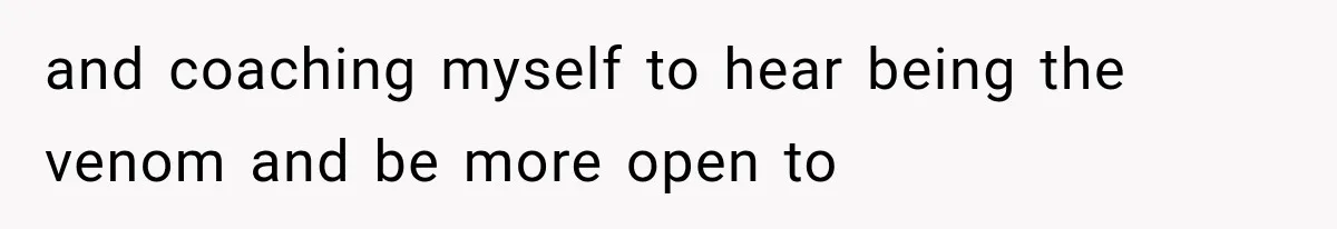 and coaching myself to hear being the venom and be more open to