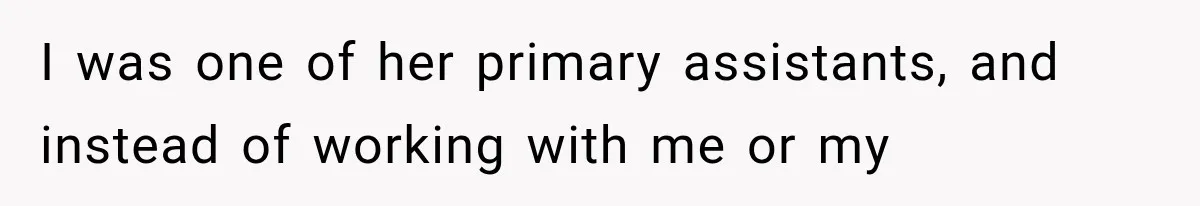 I was one of her primary assistants, and instead of working with me or my