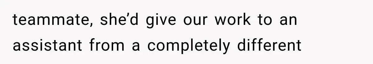 teammate, she’d give our work to an assistant from a completely different