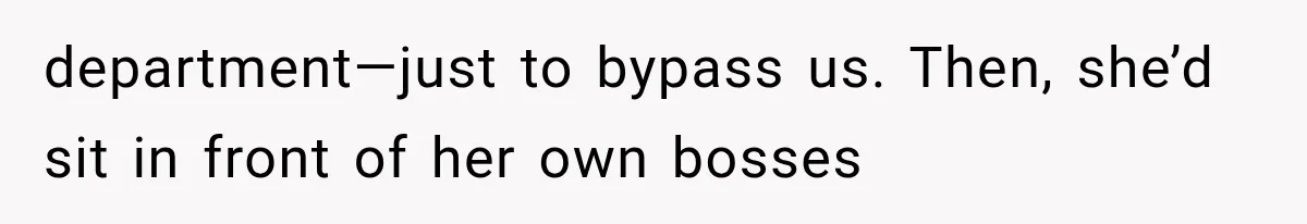 department—just to bypass us. Then, she’d sit in front of her own bosses