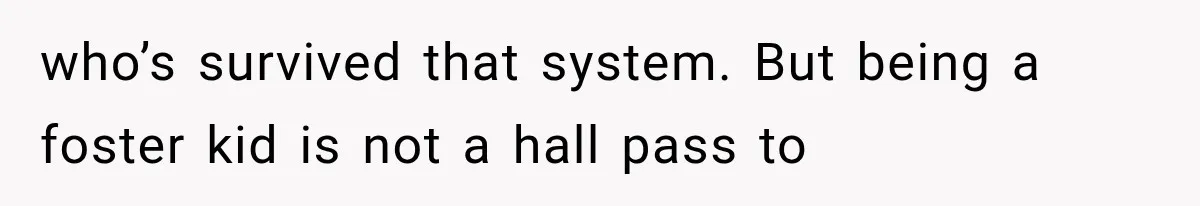 who’s survived that system. But being a foster kid is not a hall pass to