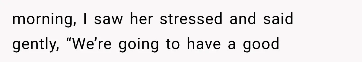morning, I saw her stressed and said gently, “We’re going to have a good