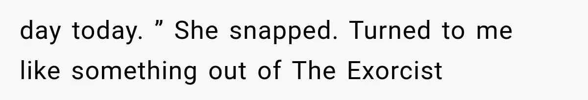 day today. ” She snapped. Turned to me like something out of The Exorcist