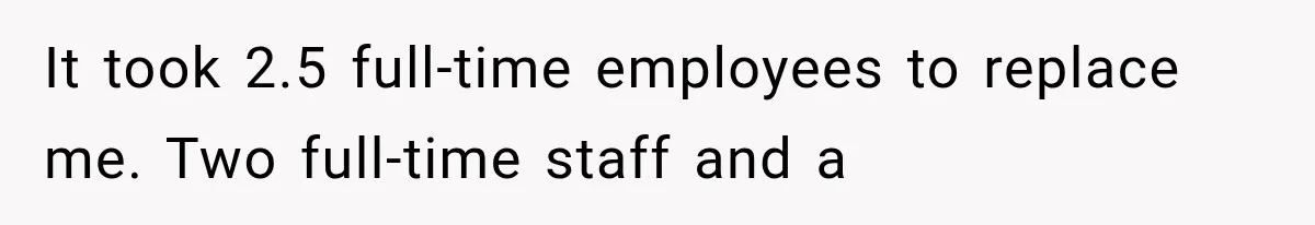 It took 2.5 full-time employees to replace me. Two full-time staff and a