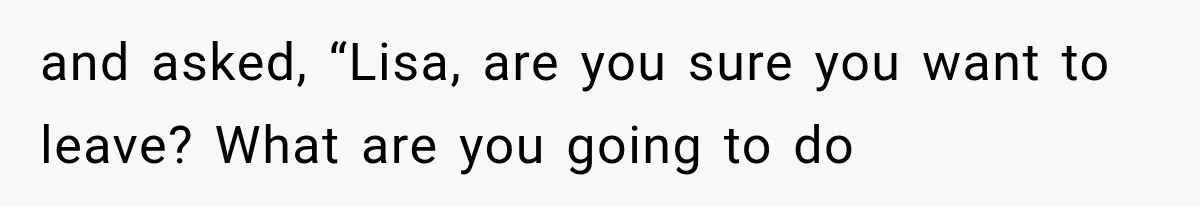 and asked, “Lisa, are you sure you want to leave? What are you going to do