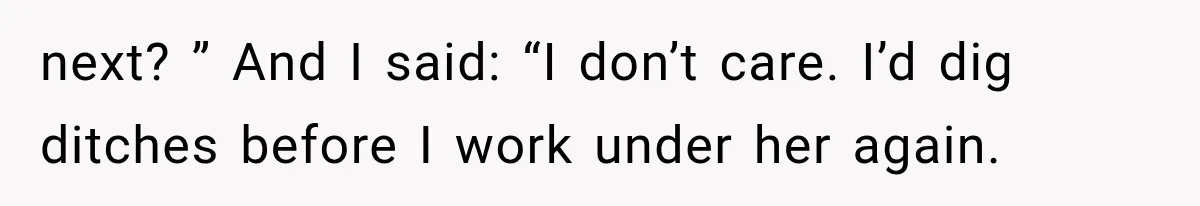 next? ” And I said: “I don’t care. I’d dig ditches before I work under her again.