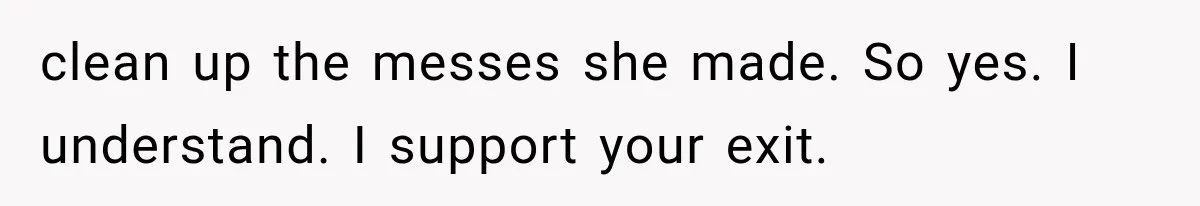 clean up the messes she made. So yes. I understand. I support your exit.