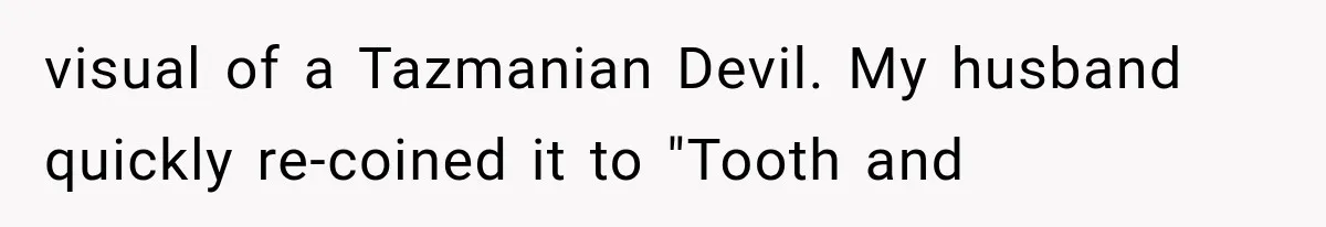 visual of a Tazmanian Devil. My husband quickly re-coined it to "Tooth and