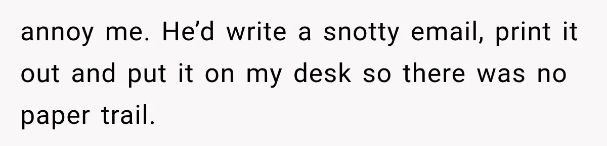 annoy me. He’d write a snotty email, print it out and put it on my desk so there was no paper trail.