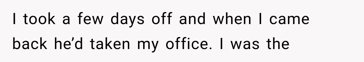 I took a few days off and when I came back he’d taken my office. I was the