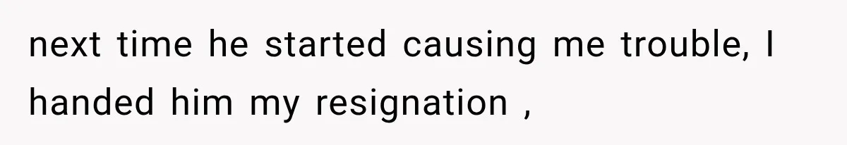next time he started causing me trouble, I handed him my resignation ,