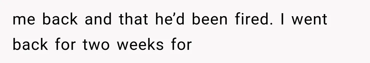 me back and that he’d been fired. I went back for two weeks for