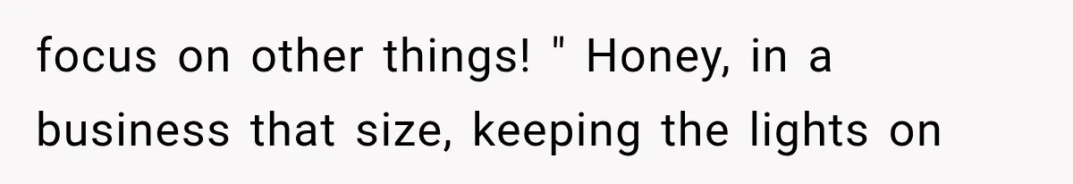 focus on other things! " Honey, in a business that size, keeping the lights on