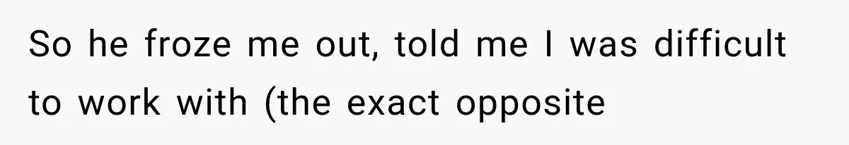 So he froze me out, told me I was difficult to work with (the exact opposite